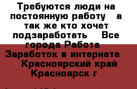 Требуются люди на постоянную работу,  а так же кто хочет подзаработать! - Все города Работа » Заработок в интернете   . Красноярский край,Красноярск г.